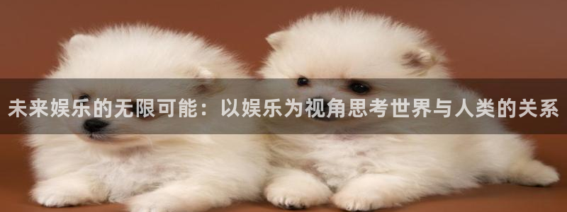 卧龙娱乐app官网下载苹果：未来娱乐的无限可能：以娱乐为视角思考世界与人类的关系